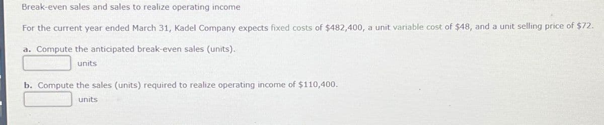 Break-even sales and sales to realize operating income
For the current year ended March 31, Kadel Company expects fixed costs of $482,400, a unit variable cost of $48, and a unit selling price of $72.
a. Compute the anticipated break-even sales (units).
units
b. Compute the sales (units) required to realize operating income of $110,400.
units