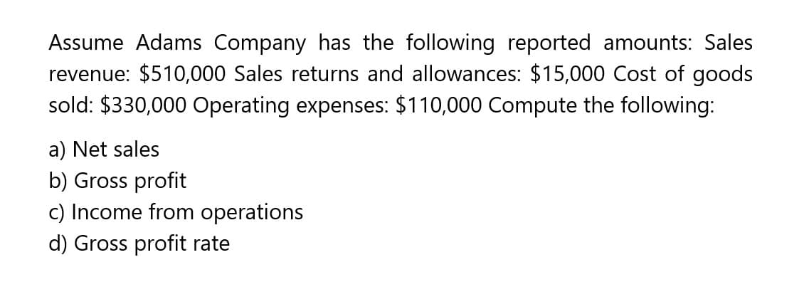 Assume Adams Company has the following reported amounts: Sales
revenue: $510,000 Sales returns and allowances: $15,000 Cost of goods
sold: $330,000 Operating expenses: $110,000 Compute the following:
a) Net sales
b) Gross profit
c) Income from operations
d) Gross profit rate