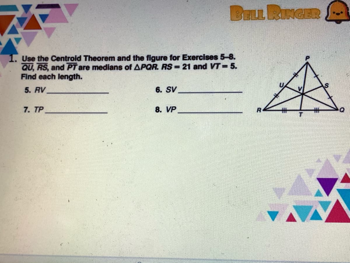 BELL RINGER
1. Use the Centroid Theorem and the figure for Exercises 5-8.
QU, RS, and PT are medians of APQR. RS = 21 and VT=5.
Find each length.
5. RV
6. SV
7. TP
8. VP
%23
