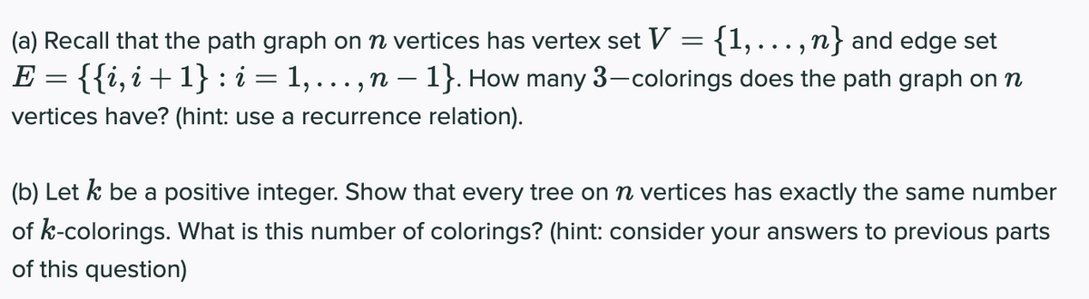 (a) Recall that the path graph on n vertices has vertex set V ={1,.., n} and edge set
E = {{i,i+1} : i = 1, . . . , n – 1}. How many 3-colorings does the path graph on n
vertices have? (hint: use a recurrence relation).
(b) Let k be a positive integer. Show that every tree on vertices has exactly the same number
of k-colorings. What is this number of colorings? (hint: consider your answers to previous parts
of this question)

