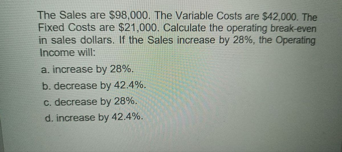 The Sales are $98,000. The Variable Costs are $42,000. The
Fixed Costs are $21,000. Calculate the operating break-even
in sales dollars. If the Sales increase by 28%, the Operating
Income will:
a. increase by 28%.
b. decrease by 42.4%.
c. decrease by 28%.
d. increase by 42.4%.