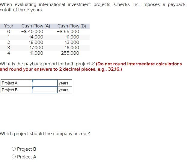 When evaluating international investment projects, Checks Inc. imposes a payback
cutoff of three years.
Year
Cash Flow (A)
Cash Flow (B)
0
-$ 40,000
-$ 55,000
1234
14,000
11,000
18,000
13,000
17,000
16,000
4
11,000
255,000
What is the payback period for both projects? (Do not round intermediate calculations
and round your answers to 2 decimal places, e.g., 32.16.)
Project A
Project B
years
years
Which project should the company accept?
O Project B
O Project A