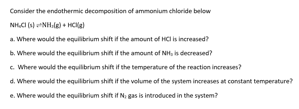 Consider the endothermic decomposition of ammonium chloride below
NHẠCI (s) =NH3(g) + HCI(g)
a. Where would the equilibrium shift if the amount of HCl is increased?
b. Where would the equilibrium shift if the amount of NH3 is decreased?
c. Where would the equilibrium shift if the temperature of the reaction increases?
d. Where would the equilibrium shift if the volume of the system increases at constant temperature?
e. Where would the equilibrium shift if N2 gas is introduced in the system?
