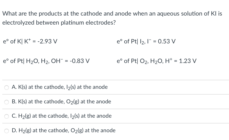 What are the products at the cathode and anode when an aqueous solution of KI is
electrolyzed between platinum electrodes?
e° of K| K* = -2.93 V
e° of Pt| l2, I¯ = 0.53 V
e° of Pt| H20, H2, OH = -0.83 V
e° of Pt| O2, H2O, H* = 1.23 V
O A. K(s) at the cathode, I2(s) at the anode
B. K(s) at the cathode, O2(g) at the anode
C. H2(g) at the cathode, I2(s) at the anode
D. H2(g) at the cathode, O2(g) at the anode
