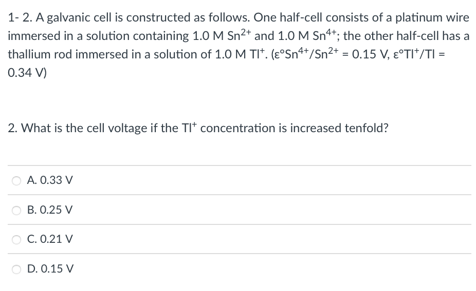 1- 2. A galvanic cell is constructed as follows. One half-cell consists of a platinum wire
immersed in a solution containing 1.0 M Sn2+ and 1.0 M Sn4*; the other half-cell has a
thallium rod immersed in a solution of 1.0 M TI*. (ɛ°Sn+/Sn²+
= 0.15 V, Ɛ°TI*/TI =
0.34 V)
2. What is the cell voltage if the TI* concentration is increased tenfold?
A. 0.33 V
O B. 0.25 V
C. 0.21 V
D. 0.15 V
