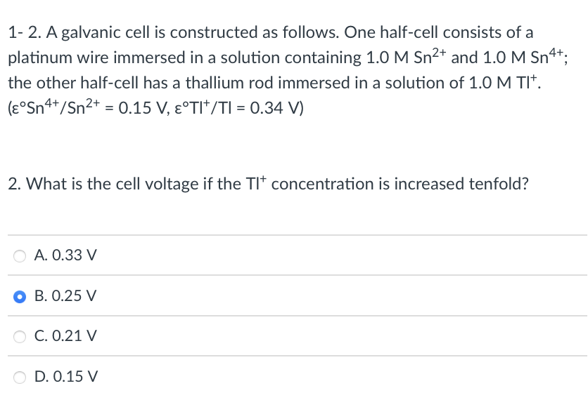 1- 2. A galvanic cell is constructed as follows. One half-cell consists of a
platinum wire immersed in a solution containing 1.0 M Sn2+ and 1.0 M Sn4t;
the other half-cell has a thallium rod immersed in a solution of 1.0 M TI*.
(ɛ°Sn4*/Sn2* = 0.15 V, Ɛ°TI*/TI = 0.34 V)
2. What is the cell voltage if the TIt concentration is increased tenfold?
O A. 0.33 V
O B. 0.25 V
O C. 0.21 V
O D. 0.15 V
