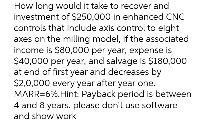 How long would it take to recover and
investment of $250,000 in enhanced CNC
controls that include axis control to eight
axes on the milling model, if the associated
income is $80,000 per year, expense is
$40,000 per year, and salvage is $180,000
at end of first year and decreases by
$2,0,000 every year after year one.
MARR=6%.Hint: Payback period is between
4 and 8 years. please don't use software
and show work
