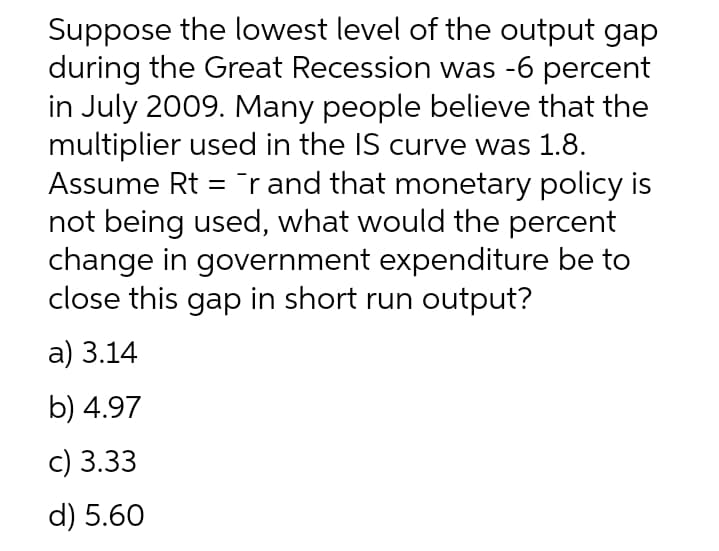 Suppose the lowest level of the output gap
during the Great Recession was -6 percent
in July 2009. Many people believe that the
multiplier used in the IS curve was 1.8.
Assume Rt =¯r and that monetary policy is
not being used, what would the percent
change in government expenditure be to
close this gap in short run output?
a) 3.14
b) 4.97
c) 3.33
d) 5.60
