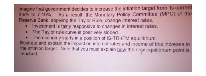 Imagine that government decides to increase the inflation target from its current
3-6% to 7-10%. As a result, the Monetary Policy Committee (MPC) of the
Reserve Bank, applying the Taylor Rule, change interest rates.
Investment is fairly responsive to changes in interest rates.
The Taylor rule curve is positively sloped.
The economy starts in a position of IS-TR-IFM equilibrium.
Illustrate and explain the impact on interest rates and income of this increase in
the inflation target. Note that you must explain how the new equilibrium point is
reached.
