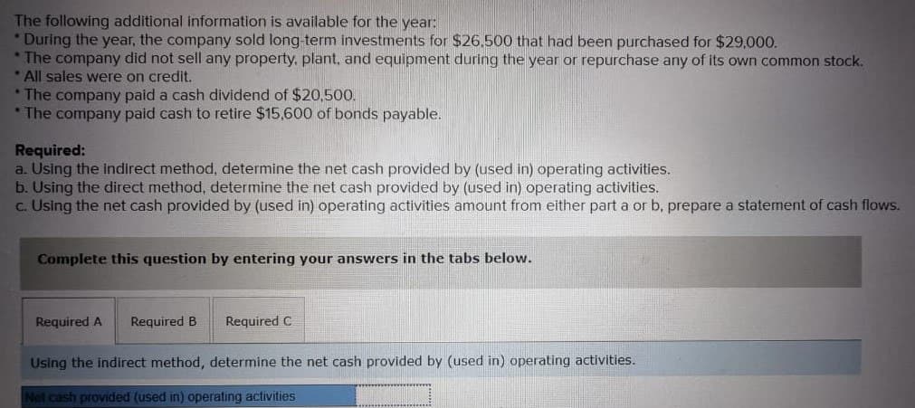 The following additional information is available for the year:
*During the year, the company sold long-term investments for $26,500 that had been purchased for $29,000.
*The company did not sell any property, plant, and equipment during the year or repurchase any of its own common stock.
*All sales were on credit.
*The company paid a cash dividend of $20,500.
*The company paid cash to retire $15,600 of bonds payable.
Required:
a. Using the indirect method, determine the net cash provided by (used in) operating activities.
b. Using the direct method, determine the net cash provided by (used in) operating activities.
c. Using the net cash provided by (used in) operating activities amount from either part a or b, prepare a statement of cash flows.
Complete this question by entering your answers in the tabs below.
Required A Required B Required C
Using the indirect method, determine the net cash provided by (used in) operating activities.
Net cash provided (used in) operating activities