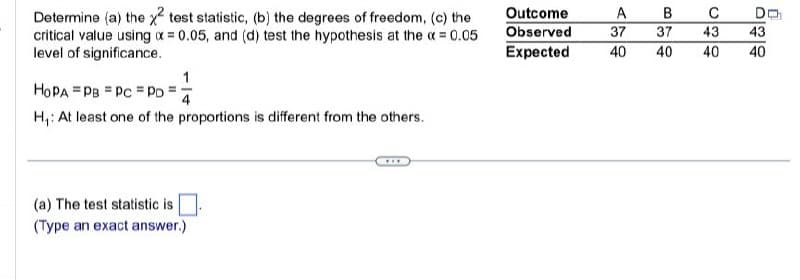 Determine (a) the x2 test statistic, (b) the degrees of freedom, (c) the
critical value using x = 0.05, and (d) test the hypothesis at the x = 0.05
level of significance.
HOPA PB PC Po
1
H₁: At least one of the proportions is different from the others.
(a) The test statistic is
(Type an exact answer.)
Outcome
Observed
A
B
C
DO
37
37
43
43
Expected
40
40
40
40
40