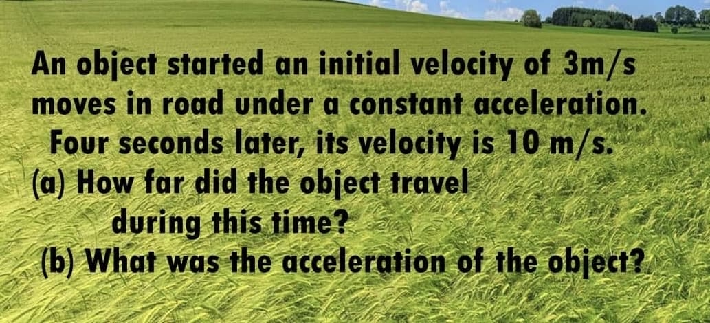 An object started an initial velocity of 3m/s
moves in road under a constant acceleration.
Four seconds later, its velocity is 10 m/s.
(a) How far did the object travel
during this time?
(b) What was the acceleration of the object?
