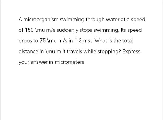 A microorganism swimming through water at a speed
of 150 \mu m/s suddenly stops swimming. Its speed
drops to 75 \mu m/s in 1.3 ms. What is the total
distance in \mu m it travels while stopping? Express
your answer in micrometers
