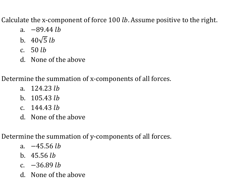 Calculate the
X-component of force 100 lb. Assume positive to the right.
a. -89.44 lb
b. 40V5 lb
с. 50 1b
d. None of the above
Determine the summation of x-components of all forces.
a. 124.23 lb
b. 105.43 lb
С.
144.43 lb
d. None of the above
Determine the summation of y-components of all forces.
a. -45.56 Ib
b. 45.56 lb
c. -36.89 lb
d. None of the above
