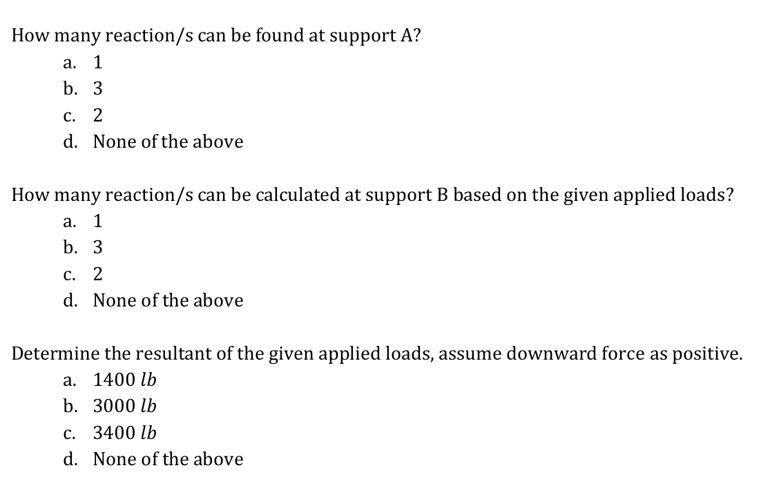 How many reaction/s can be found at support A?
а.
1
b. 3
с. 2
d. None of the above
How many reaction/s can be calculated at support B based on the given applied loads?
а.
1
b. 3
С.
d. None of the above
Determine the resultant of the given applied loads, assume downward force as positive.
а. 1400 lb
b. 3000 lb
c. 3400 lb
d. None of the above

