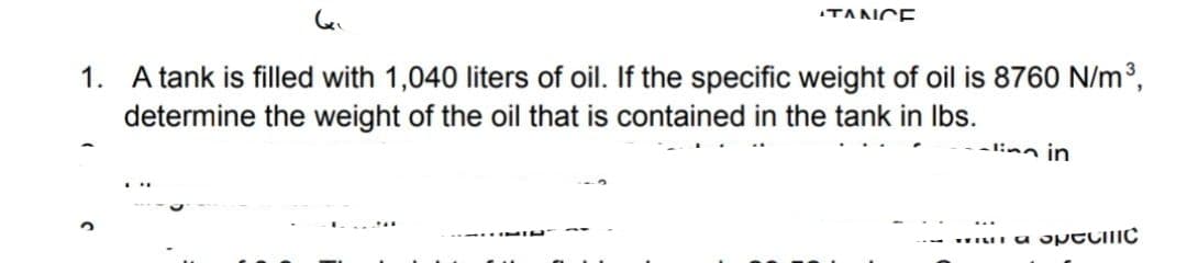 TANCE
1. A tank is filled with 1,040 liters of oil. If the specific weight of oil is 8760 N/m³,
determine the weight of the oil that is contained in the tank in Ibs.
-linn in
