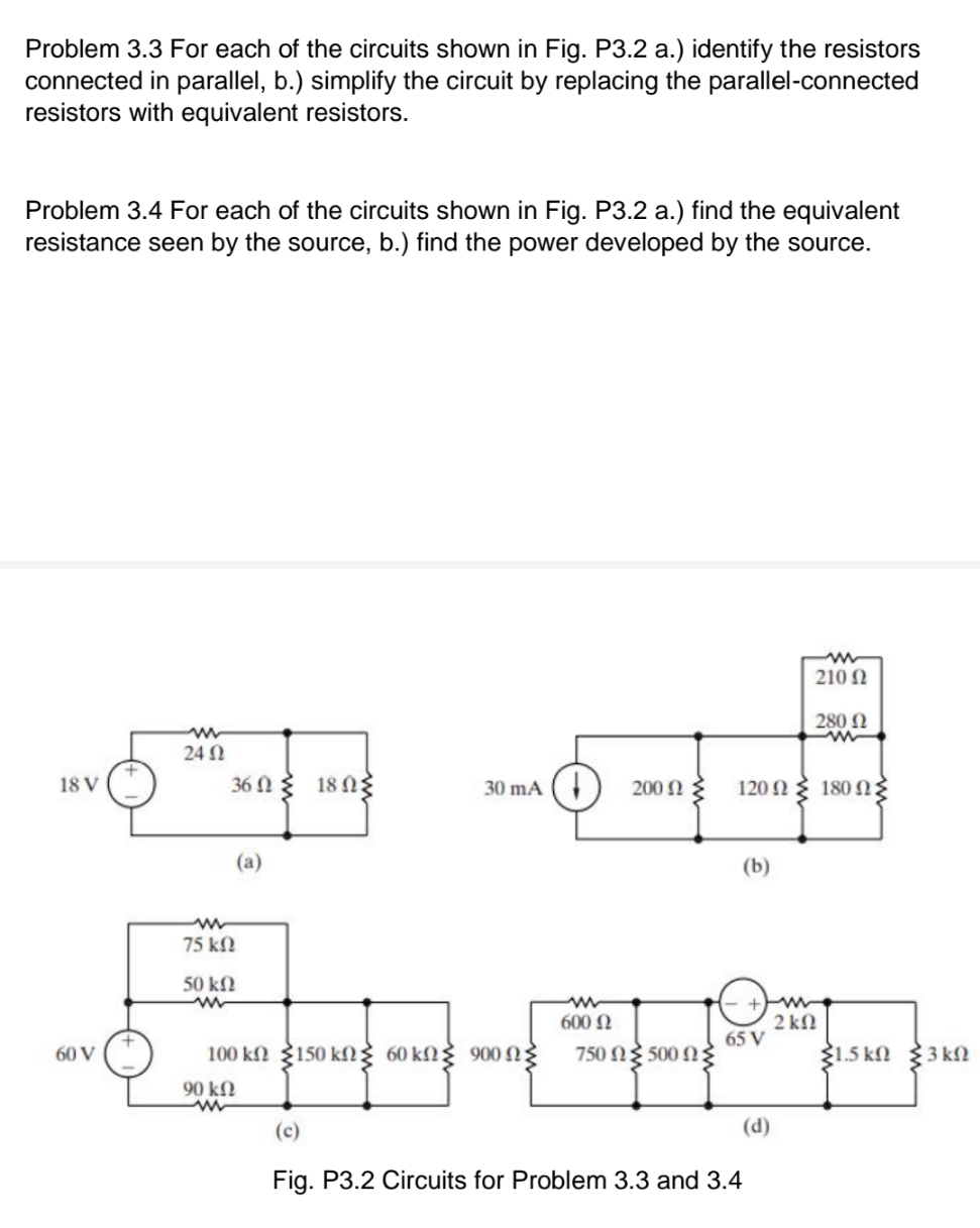 Problem 3.3 For each of the circuits shown in Fig. P3.2 a.) identify the resistors
connected in parallel, b.) simplify the circuit by replacing the parallel-connected
resistors with equivalent resistors.
Problem 3.4 For each of the circuits shown in Fig. P3.2 a.) find the equivalent
resistance seen by the source, b.) find the power developed by the source.
210 N
280 0
24 N
18 ng
18 V
36 N
30 mA (
200 N
120 N
180 N
(а)
(b)
75 kN
50 kN
600 N
2 kN
65 V
60 V
100 kn 150 kg 60 kN 900 n
750 N 500 N
31.5 kN 3 kN
90 kN
(c)
(d)
Fig. P3.2 Circuits for Problem 3.3 and 3.4
