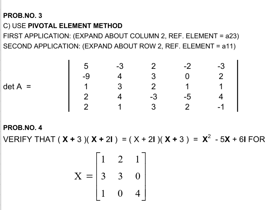 PROB.NO. 3
C) USE PIVOTAL ELEMENT METHOD
FIRST APPLICATION: (EXPAND ABOUT COLUMN 2, REF. ELEMENT = a23)
SECOND APPLICATION: (EXPAND ABOUT ROW 2, REF. ELEMENT =
a11)
-3
2
-2
-3
-9
4
3
2
det A =
1
3
2
1
1
2
4
-3
-5
4
1
3
2
-1
PROB.NO. 4
VERIFY THAT (X + 3 )( X + 21 ) = (X + 21 )( X + 3) =
X² - 5X + 61 FOR
%3D
[1
1
X =
3
1
4
3.
