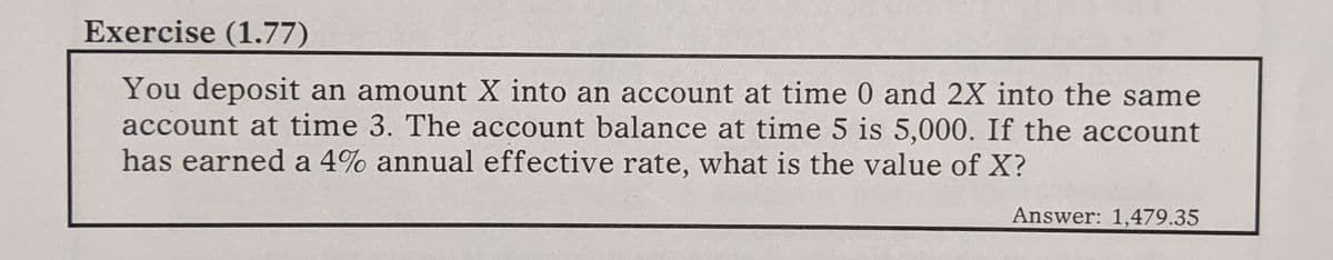 Exercise (1.77)
You deposit an amount X into an account at time 0 and 2X into the same
account at time 3. The account balance at time 5 is 5,000. If the account
has earned a 4% annual effective rate, what is the value of X?
Answer: 1,479.35
