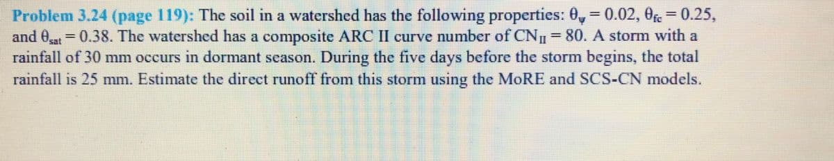 Problem 3.24 (page 119): The soil in a watershed has the following properties: 0, = 0.02, 0fe= 0.25,
and 0 = 0.38. The watershed has a composite ARC II curve number of CN 80. A storm with a
rainfall of 30 mm occurs in dormant season. During the five days before the storm begins, the total
rainfall is 25 mm. Estimate the direct runoff from this storm using the MORE and SCS-CN models.
%3D
%3D
%3D
