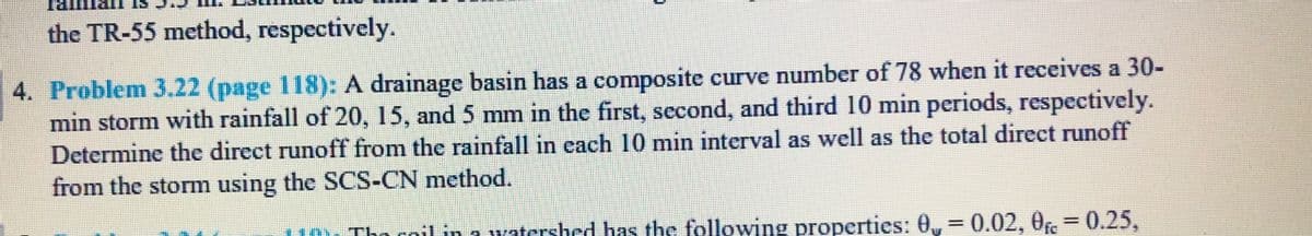 the TR-55 method, respectively.
4. Problem 3.22 (page 118): A drainage basin has a composite curve number of 78 when it receives a 30-
min storm with rainfall of 20, 15, and 5 mm in the first, second, and third 10 min periods, respectively.
Determine the direct runoff from the rainfall in each 10 min interval as well as the total direct runoff
from the storm using the SCS-CN method.
110L Tho cnil in 1 watcrshed has the following properties: 0, 0.02, 0r3D0.25,
