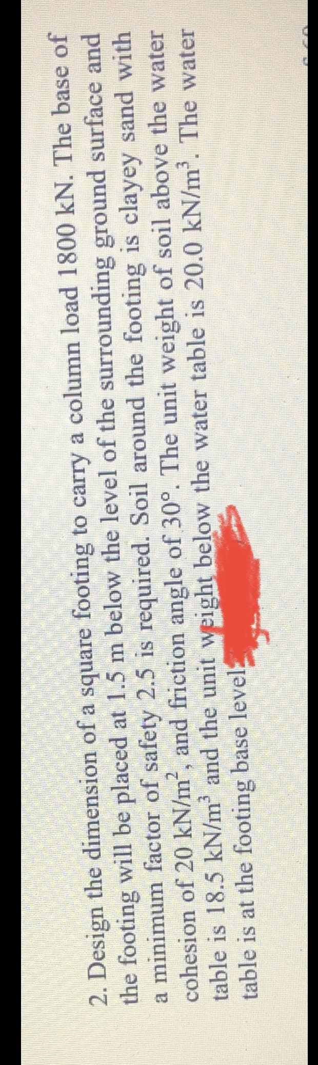 2. Design the dimension of a square footing to carry a column load 1800 kN. The base of
the footing will be placed at 1.5 m below the level of the surrounding ground surface and
a minimum factor of safety 2.5 is required. Soil around the footing is clayey sand with
cohesion of 20 kN/m², and friction angle of 30°. The unit weight of soil above the water
table is 18.5 kN/m and the unit weight below the water table is 20.0 kN/m. The water
table is at the footing base level
