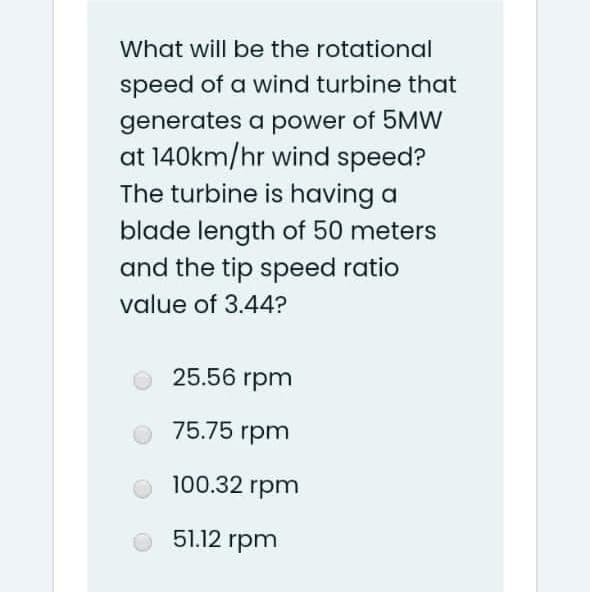 What will be the rotational
speed of a wind turbine that
generates a power of 5MW
at 140km/hr wind speed?
The turbine is having a
blade length of 50 meters
and the tip speed ratio
value of 3.44?
25.56 rpm
75.75 rpm
O 100.32 rpm
51.12 rpm
