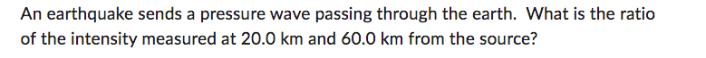 An earthquake sends a pressure wave passing through the earth. What is the ratio
of the intensity measured at 20.0 km and 60.0 km from the source?