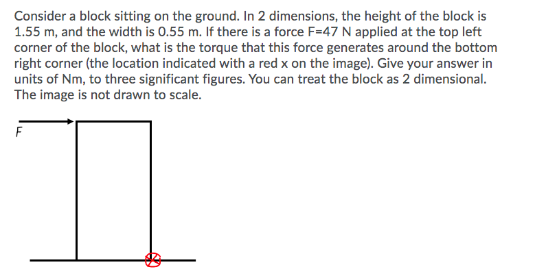 Consider a block sitting on the ground. In 2 dimensions, the height of the block is
1.55 m, and the width is 0.55 m. If there is a force F=47 N applied at the top left
corner of the block, what is the torque that this force generates around the bottom
right corner (the location indicated with a red x on the image). Give your answer in
units of Nm, to three significant figures. You can treat the block as 2 dimensional.
The image is not drawn to scale.
F
