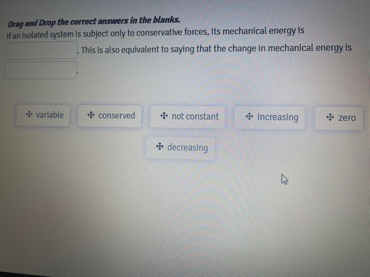 Drag and Drop the correct answers in the blanks.
If an isolated system is subject only to conservative forces, its mechanical energy is
This is also equivalent to saying that the change in mechanical energy is
+ variable
+ conserved
+ not constant
+ increasing
+ zero
+ decreasing
