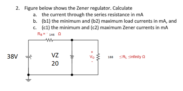 2. Figure below shows the Zener regulator. Calculate
a. the current through the series resistance in ma
b.
(b1) the minimum and (b2) maximum load currents in mA, and
c. (c1) the minimum and (c2) maximum Zener currents in mA
Rs='146 Q
38V
F
VZ
20
*
+
Vo
www
188
<RL <infinity