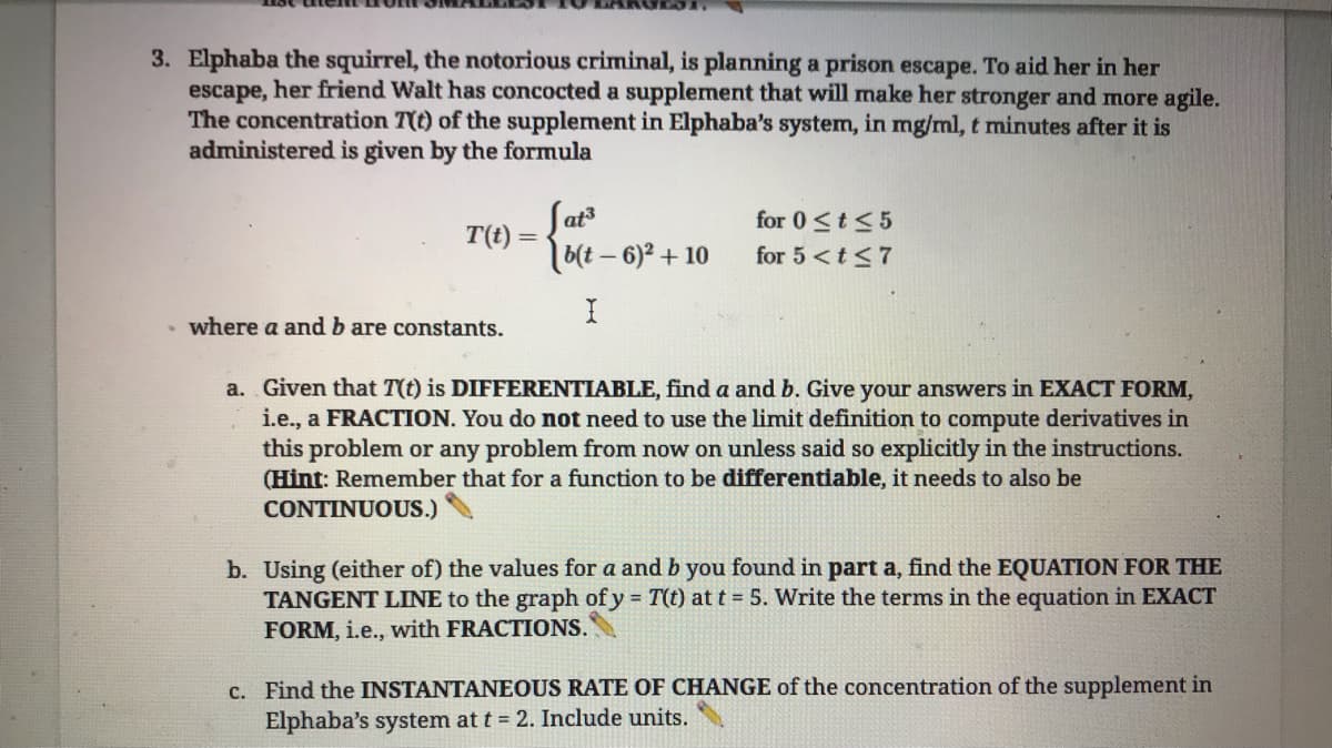 3. Elphaba the squirrel, the notorious criminal, is planning a prison escape. To aid her in her
escape, her friend Walt has concocted a supplement that will make her stronger and more agile.
The concentration 7(t) of the supplement in Elphaba's system, in mg/ml, t minutes after it is
administered is given by the formula
T(t) =
where a and b are constants.
Sat³
b(t-6)² + 10
for 0 ≤t≤5
for 5 <t≤7
a. Given that T(t) is DIFFERENTIABLE, find a and b. Give your answers in EXACT FORM,
i.e., a FRACTION. You do not need to use the limit definition to compute derivatives in
this problem or any problem from now on unless said so explicitly in the instructions.
(Hint: Remember that for a function to be differentiable, it needs to also be
CONTINUOUS.)
b. Using (either of) the values for a and b you found in part a, find the EQUATION FOR THE
TANGENT LINE to the graph of y = T(t) at t = 5. Write the terms in the equation in EXACT
FORM, i.e., with FRACTIONS.
c. Find the INSTANTANEOUS RATE OF CHANGE of the concentration of the supplement in
Elphaba's system at t = 2. Include units.