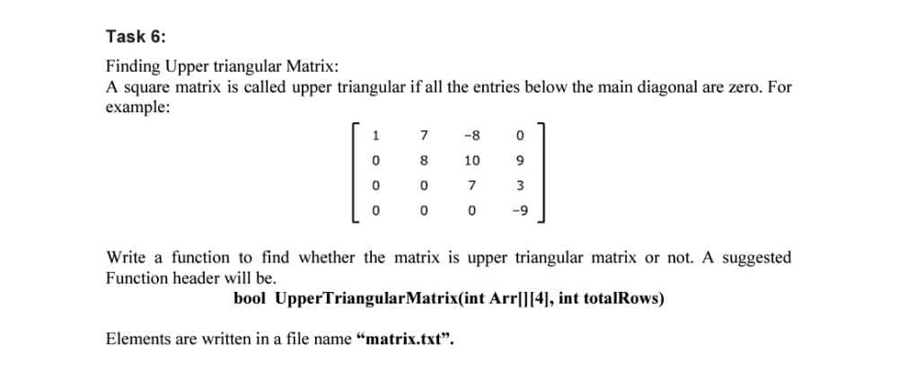 Task 6:
Finding Upper triangular Matrix:
A square matrix is called upper triangular if all the entries below the main diagonal are zero. For
example:
1
-8
8
10
9
7
3
-9
Write a function to find whether the matrix is upper triangular matrix or not. A suggested
Function header will be.
bool UpperTriangularMatrix(int Arr|][4], int totalRows)
Elements are written in a file name "matrix.txt".
