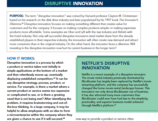 DISRUPTIVE INNOVATION
PURPOSE: The term "disruptive innovation" was coined by Harvard professor Clayton M. Christensen
based on his research on the disk drive industry and later popularized by his 1997 book The Innovator's
Dilemma." Disruptive innovation focuses on making something different that creates value for
customers and for the company. It focuses on making complex products simpler or making expensive
products more affordable. Some examples are Uber and Lyft with the taxi industry and Airbnb with
the hotel industry. Not only will successful disruptive innovators steal market share from the already
established players in their respective industry, the innovation will often create new demand and attract
more consumers than in the original industry. On the other hand, the innovator faces a dilemma: Will
investing in the disruptive innovation now hurt its current business in the longer term?
HOW IT WORKS:
Disruptive innovation is a process by which
a product or service takes root initially in
simple applications at the bottom of a market
and then relentlessly moves up, eventually
displacing established competitors." It can be
any disruptive strategy, process, product, or
service. For example, is there a market where a
current product or service seems too expensive
or complicated to use, or is there a growing
need that is not being met? After identifying the
problem, it requires brainstorming and out-of-
NETFLIX'S DISRUPTIVE
INNOVATION
Netflix is a recent example of a disruptive innovator.
The movie rental industry previously dominated by
Blockbuster has largely been replaced by Netflix's movie
streaming platform, and the company has successfully
changed the home movie rental landscape forever. This
innovation not only drove Blockbuster out of business,
it has also attracted many more customers than
Blockbuster could ever have had due to the simplicity,
practicality, and superior business model achieved
through Netflix's platform."
the-box thinking. In a large company, it may be
helpful to allow employees with an idea to form
a microenterprise within the company where they
are given a chance to see if it will succeed."
new way to provide a product or service often
