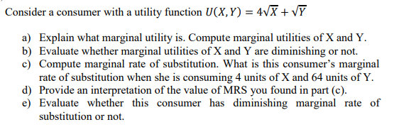 Consider a consumer with a utility function U(X,Y) = 4vX + VY
a) Explain what marginal utility is. Compute marginal utilities of X and Y.
b) Evaluate whether marginal utilities of X and Y are diminishing or not.
c) Compute marginal rate of substitution. What is this consumer's marginal
rate of substitution when she is consuming 4 units of X and 64 units of Y.
d) Provide an interpretation of the value of MRS you found in part (c).
e) Evaluate whether this consumer has diminishing marginal rate of
substitution or not.
