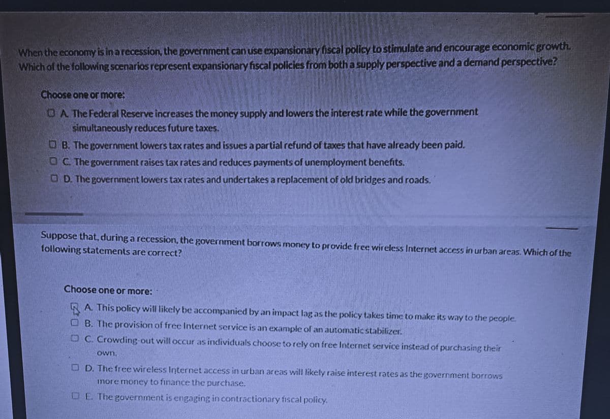 When the economy is in a recession, the government can use expansionary iscal policy to stimulate and encourage économic growth.
Which of the following scenarios represent expansionary fiscal policies from both a supply perspective and a demand perspective?
Choose one or more:
OA The Federal Reserve increases the money supply and lowers the interest rate while the government
simultaneously reduces future taxes.
OB. The government lowers tax rates and issues a partial refund of taxes that have already been paid.
OC The government raises tax rates and reduces payments of unemployment benefits.
OD The government lowers tax rates and undertakes a replacement.of old bridges and roads.
Suppose that, during a recession, the government borrows money to provide free wireless Internet access in urban areas. Whichof the
following statements are correct?
Choose one or more:
RA This policy will likely be accompanied by an impact lag as the policy takes time to make its way to the people.
O B. The provision of free Internet service is an example of an automatic stabilizer.
OC. Crowding-out will occur as individuals choose to rely on free Internet service instead of purchasing their
own,
O D. The free wireless Internet access in urban areas will likely raise interest rates as the government borrows
more money to finance the purchase.
OE The government is engaging in contractionary fiscal policy.
