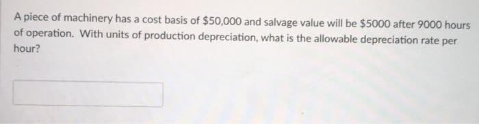 A piece of machinery has a cost basis of $50,000 and salvage value will be $5000 after 9000 hours
of operation. With units of production depreciation, what is the allowable depreciation rate per
hour?
