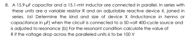 8. A 15.9-µF capacitor and a 15.1-mH inductor are connected in parallel. In series with
these units are a variable resistor R and an adjustable reactive device X, joined in
series. lal Determine the kind and size of device X linductance in henrvs or
capacitance in µF) when the circuit is connected to a 50-volt 400-cycle source and
is adjusted to resonance (b) For the resonant condition calculate the value of
Rif the voltage drop across the paralleled units is to be 100 V
