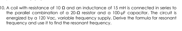 10. A coil with resistance of 10 Q and an inductance of 15 mH is connected in series to
the parallel combination of a 20-2 resistor and a 100-µF capacitor. The circuit is
energized by a 120 Vac, variable frequency supply. Derive the formula for resonant
frequency and use it to find the resonant frequency.
