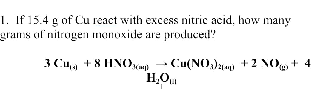 1. If 15.4 g of Cu react with excess nitric acid, how many
grams of nitrogen monoxide are produced?
3 Cu + 8 HNO3
3(aq) → Cu(NO3)2(aq) + 2 NO + 4
