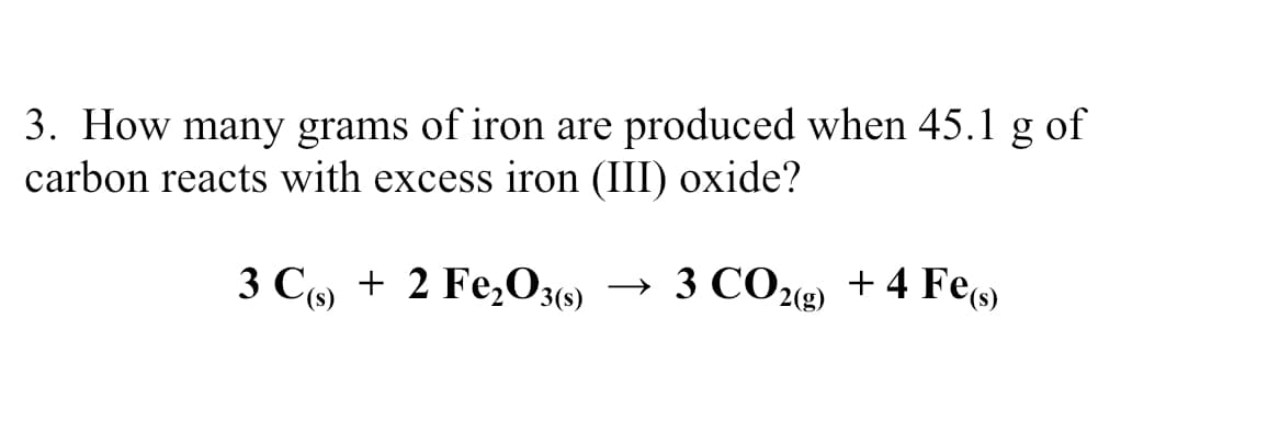 3. How many grams of iron are produced when 45.1 g of
carbon reacts with excess iron (III) oxide?
3 C9 + 2 Fe,O)
→ 3 CO212) + 4 Fe)
