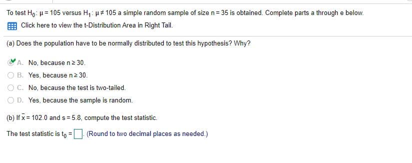 To test Ho: u= 105 versus H,: µ 105 a simple random sample of size n = 35 is obtained. Complete parts a through e below.
Click here to view the t-Distribution Area in Right Tail.
(a) Does the population have to be normally distributed to test this hypothesis? Why?
A. No, because n2 30.
O B. Yes, because n2 30.
O C. No, because the test is two-tailed.
O D. Yes, because the sample is random.
(b) lf x= 102.0 and s = 5.8, compute the test statistic.
The test statistic is to =| (Round to two decimal places as needed.)
