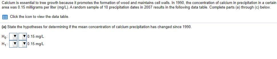 Calcium is essential to tree growth because it promotes the formation of wood and maintains cell walls. In 1990, the concentration of calcium in precipitation in a certain
area was 0.15 milligrams per liter (mg/L). A random sample of 10 precipitation dates in 2007 results in the following data table. Complete parts (a) through (c) below.
E Click the icon to view the data table.
(a) State the hypotheses for determining if the mean concentration of calcium precipitation has changed since 1990.
Ho:
0.15 mg/L
H1:
0.15 mg/L
