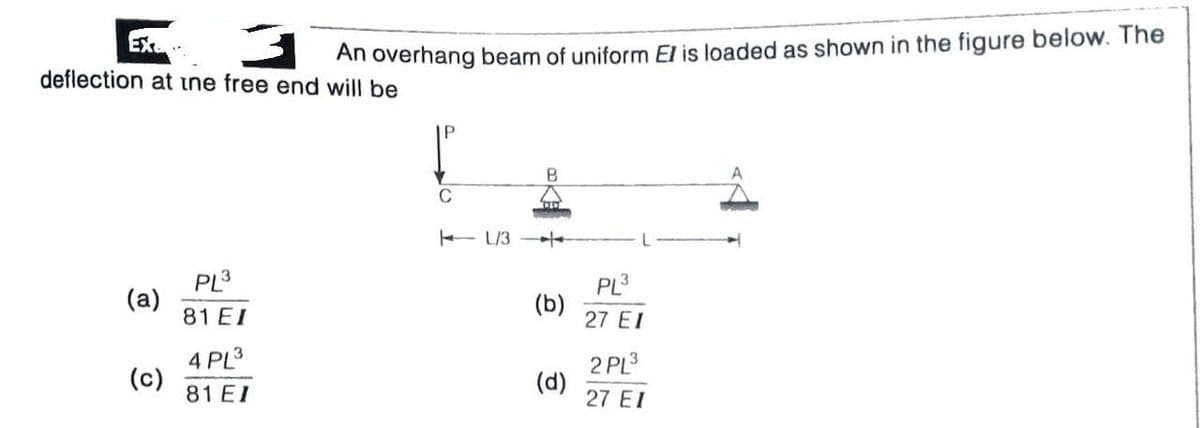 An overhang beam of uniform El is loaded as shown in the figure below. The
deflection at ine free end will be
C
- L/3
/-
PL3
(a)
81 EI
PL3
(b)
27 EI
4 PL3
(c)
81 EI
2 PL3
(d)
27 EI

