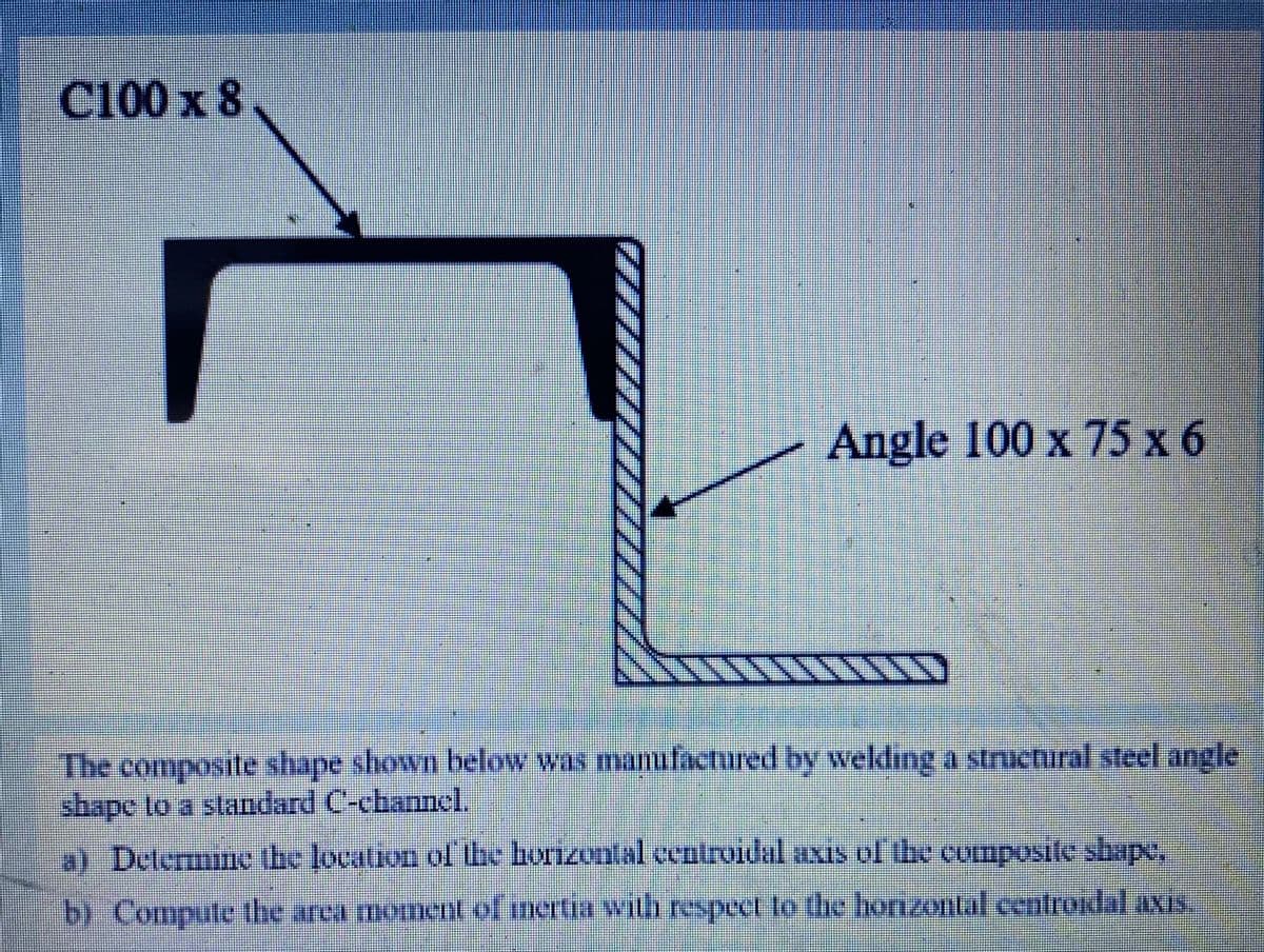 C100 x 8.
Angle 100 x 75 x 6
The composite shape shown below was manufactured by welding a structural steel angle
shape to a standard C-channel.
a) Delermine the location of be horzontal Centroidal axis ol the composile shape,
b) Compute the arca moment of mertia with respect to the honzontal cetroidal axis
