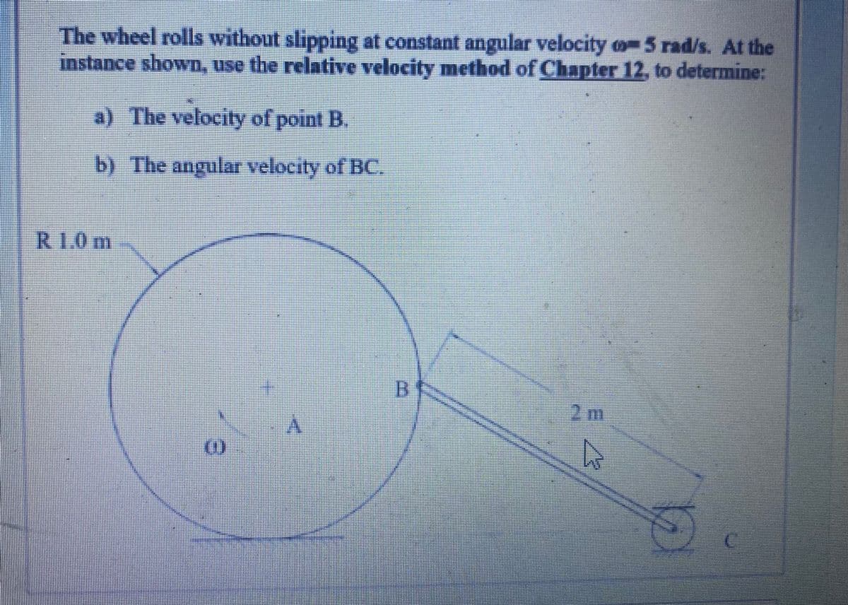 The wheel rolls without slipping at constant angular velocity o-5 rad/s. At the
instance shown, use the relative velocity method of Chapter 12, to determine:
a) The velocity of point B.
b) The angular velocity of BC.
R1.0m
B
2 m
