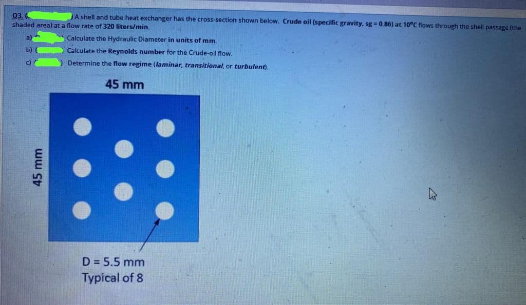 Q3.
shaded area) at a flow rate of 320 liters/min.
JA shell and tube heat exchanger has the cross-section shown below. Crude oil (specific gravity, sg = 0.86) at 10°C flows through the shell passage (the
S Calculate the Hydraulic Diameter in units of mm.
b)
Calculate the Reynolds number for the Crude-oil flow.
c)
Determine the flow regime (laminar, transitional, or turbulent).
45 mm
D = 5.5 mm
Typical of 8
45mm
