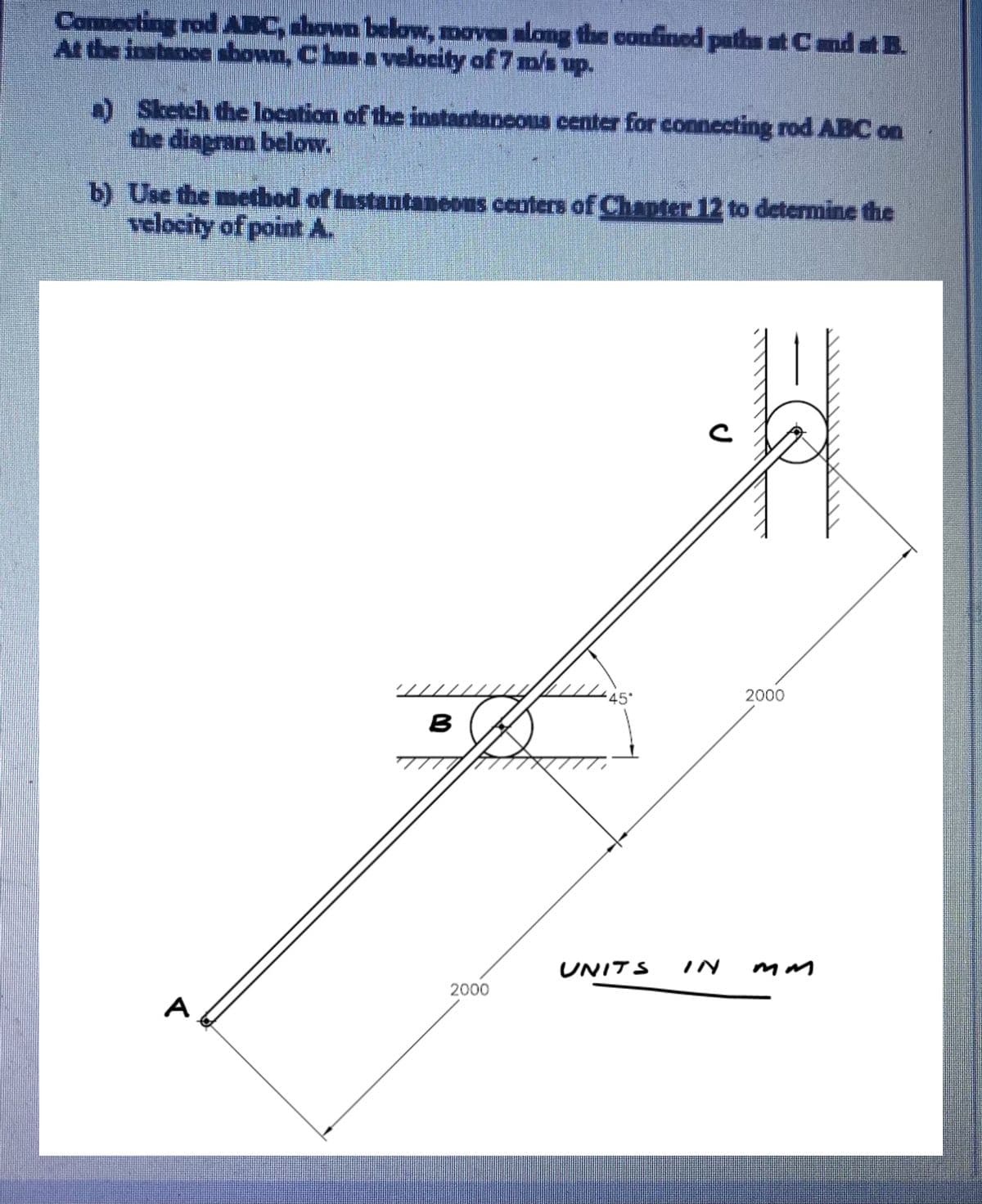Connecting rod AEC, ahown below, moves along the confined paths at Cnd at B.
At the instance abown, Chan a velocity of 7 m/s up.
) Sketch the location of the instantancous center for connecting rod ABC on
the diagram below.
b) Use the method of Instantaneous centers of Chapter 12 to determine the
velocity of point A.
45°
2000
B
UNITS
IN
2000
A
