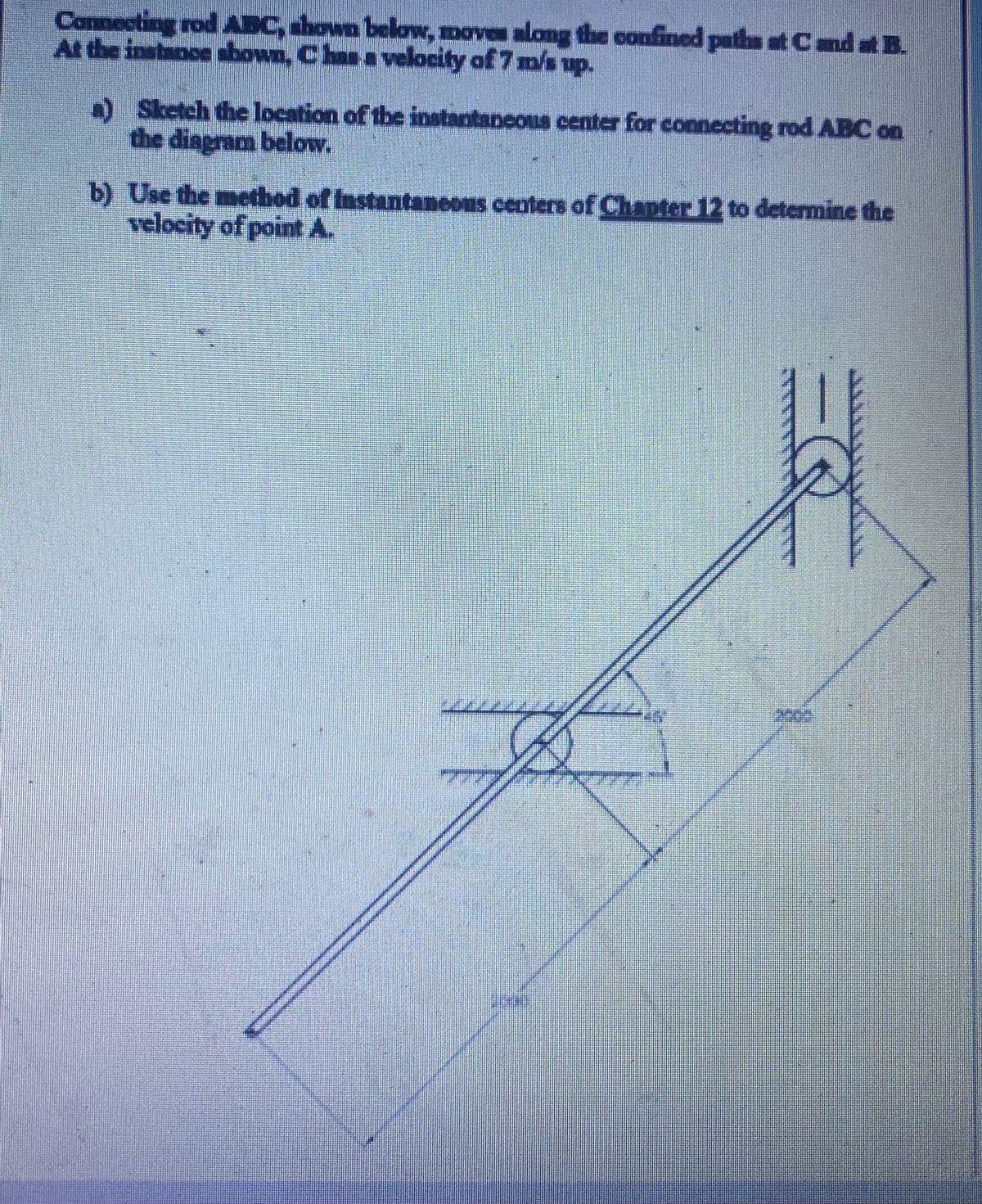 Connecting rod AEC, ahown below, moves along the confined paths at Cnd at B.
At the instance shown, Chan a velocity of 7 m/s up.
a) Sketch the location of the instantaneous center for connecting rod ABC on
the diagram below.
b) Use the method of Instantaneous centers of Chapter 12 to determine the
velocity of point A.
2003
