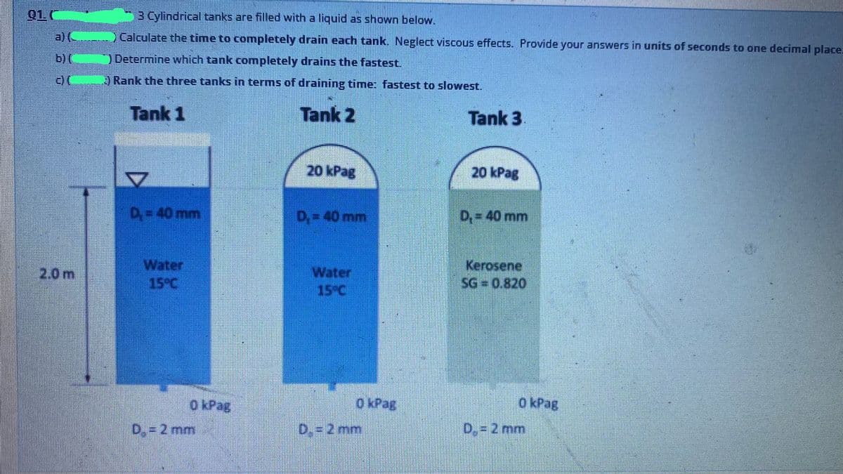 01.0
3 Cylindrical tanks are filled with a liquid as shown below.
a)(
)Calculate the time to completely drain each tank. Neglect viscous effects. Provide your answers in units of seconds to one decimal place.
b) (C
) Determine which tank completely drains the fastest.
Rank the three tanks in terms of draining timne: fastest to slowest.
Tank 1
Tank 2
Tank 3
20 kPag
20 kPag
D= 40 mm
D,= 40 mm
D, = 40 mm
Water
15°C
Kerosene
SG 0.820
2.0 m
Water
15°C
O kPag
O kPag
o kPag
D,= 2 mm
D. =2 mm
D,= 2 mm
